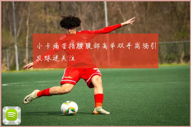 小卡痛苦捂腰腹部高举双手离场引发球迷关注