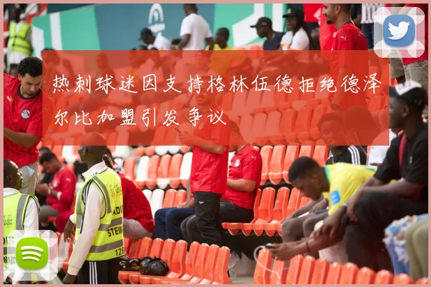 热刺球迷因支持格林伍德拒绝德泽尔比加盟引发争议