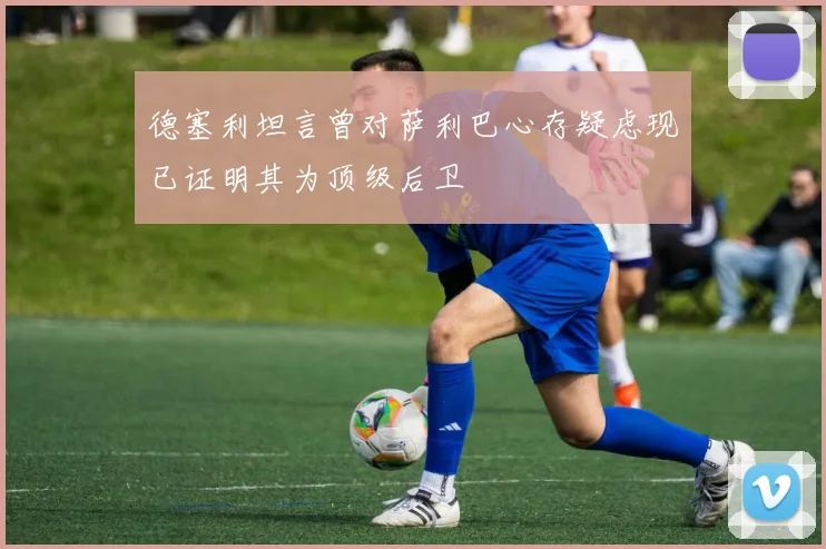 德塞利坦言曾对萨利巴心存疑虑现已证明其为顶级后卫