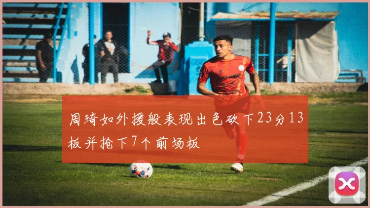周琦如外援般表现出色砍下23分13板并抢下7个前场板