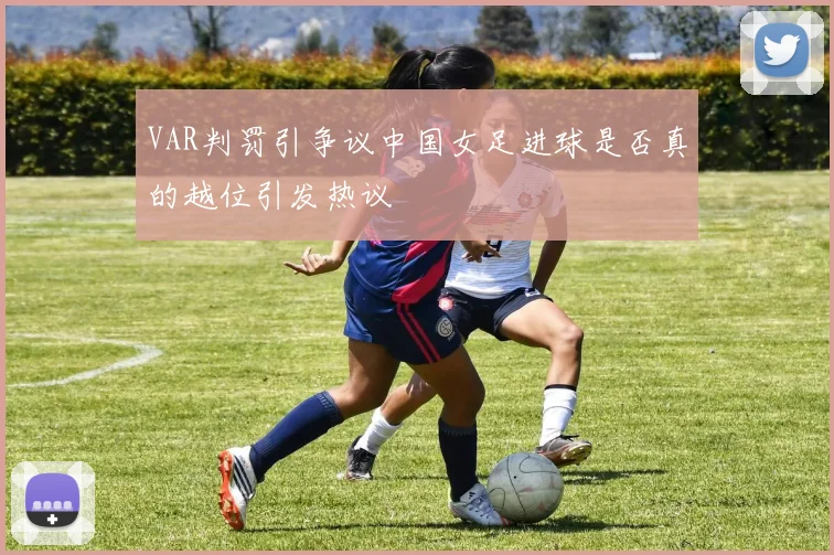 VAR判罚引争议中国女足进球是否真的越位引发热议
