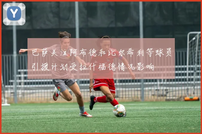 巴萨关注阿布德和比尔希利等球员引援计划受拉什福德情况影响