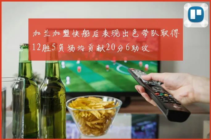 加兰加盟快船后表现出色带队取得12胜5负场均贡献20分6助攻
