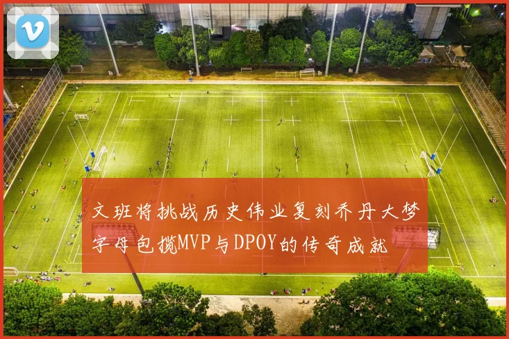 文班将挑战历史伟业复刻乔丹大梦字母包揽MVP与DPOY的传奇成就