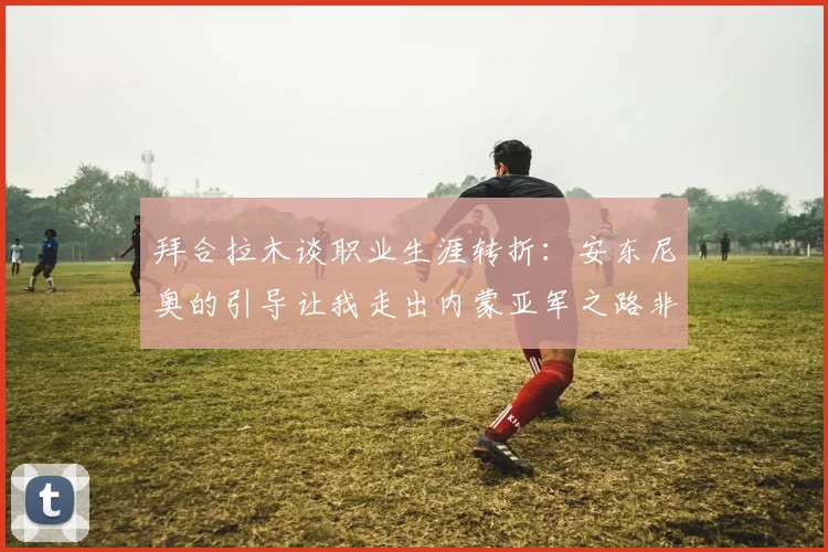 拜合拉木谈职业生涯转折：安东尼奥的引导让我走出内蒙亚军之路非偶然