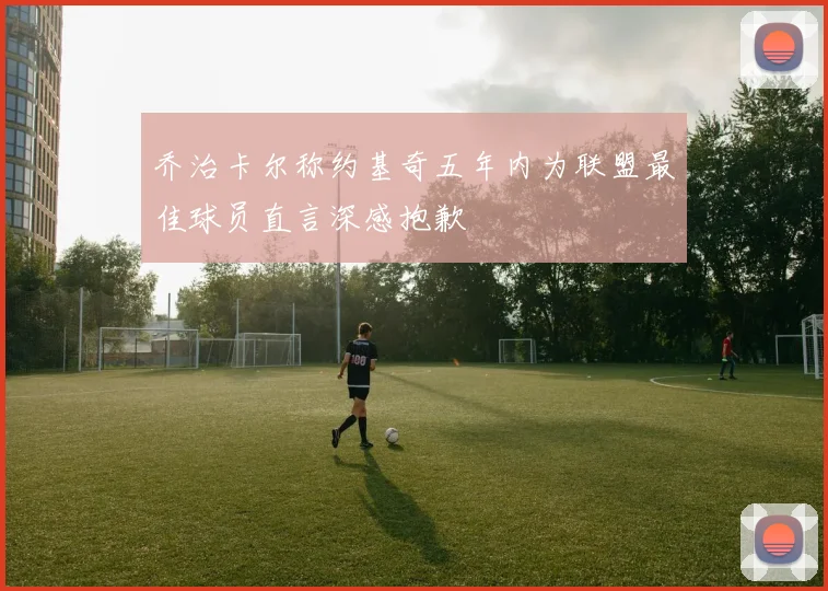 乔治卡尔称约基奇五年内为联盟最佳球员直言深感抱歉
